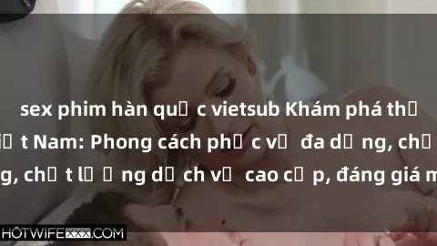 sex phim hàn quốc vietsub Khám phá thế giới của gái gọi Việt Nam: Phong cách phục vụ đa dạng, chất lượng dịch vụ cao cấp, đáng giá mọi khoản chi phí