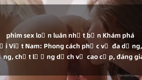 phim sex loạn luân nhật bản Khám phá thế giới của gái gọi Việt Nam: Phong cách phục vụ đa dạng, chất lượng dịch vụ cao cấp, đáng giá mọi khoản chi phí