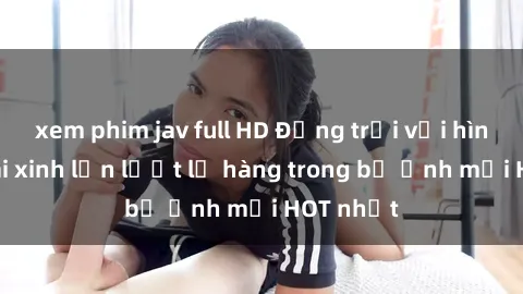 xem phim jav full HD Động trời với hình ảnh gái xinh lần lượt lộ hàng trong bộ ảnh mới HOT nhất