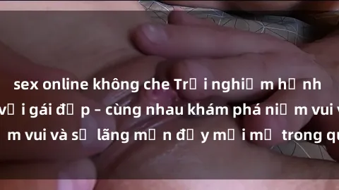 sex online không che Trải nghiệm hạnh phúc khi làm tình với gái đẹp – cùng nhau khám phá niềm vui và sự lãng mạn đầy mới mẻ trong quan hệ của bạn.