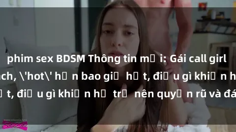 phim sex BDSM Thông tin mới: Gái call girl Việt Nam đắt khách, 'hot' hơn bao giờ hết, điều gì khiến họ trở nên quyến rũ và đáng chú ý?