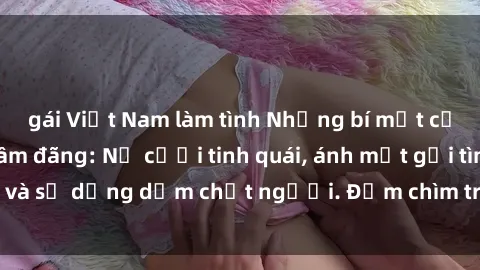 gái Việt Nam làm tình Những bí mật của gái Việt Nam dâm đãng: Nụ cười tinh quái, ánh mắt gợi tình và sự dụng dẫm chết người. Đắm chìm trong vòng xoay đam mê!