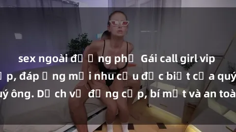 sex ngoài đường phố Gái call girl vip tư vấn chuyên nghiệp, đáp ứng mọi nhu cầu đặc biệt của quý ông. Dịch vụ đẳng cấp, bí mật và an toàn, hãy tìm hiểu ngay!