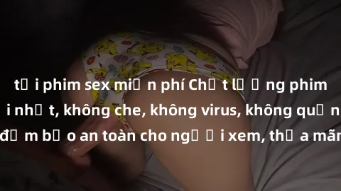 tải phim sex miễn phí Chất lượng phim sex cập nhật mới nhất, không che, không virus, không quảng cáo, đảm bảo an toàn cho người xem, thỏa mãn nhu cầu tình dục của bạn.