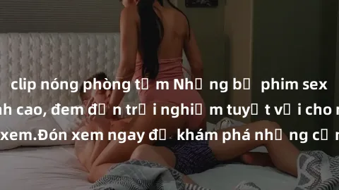 clip nóng phòng tắm Những bộ phim sex không che HD đỉnh cao, đem đến trải nghiệm tuyệt vời cho người xem.Đón xem ngay để khám phá những cảnh quay đẹp mắt và kích thích.