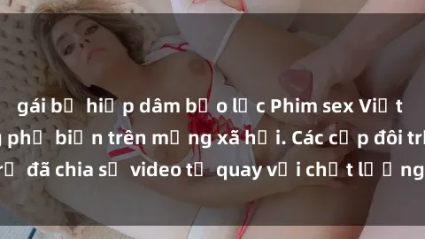 gái bị hiếp dâm bạo lực Phim sex Việt Nam HD ngày càng phổ biến trên mạng xã hội. Các cặp đôi trẻ đã chia sẻ video tự quay với chất lượng sắc nét, gợi cảm.
