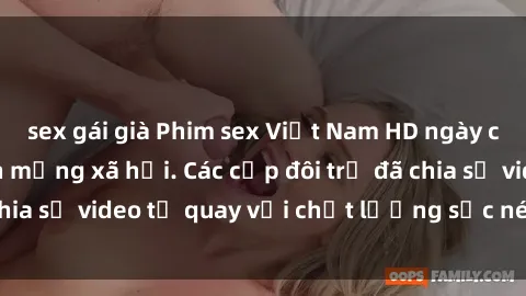 sex gái già Phim sex Việt Nam HD ngày càng phổ biến trên mạng xã hội. Các cặp đôi trẻ đã chia sẻ video tự quay với chất lượng sắc nét, gợi cảm.