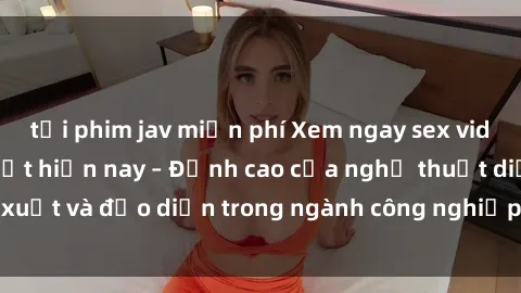 tải phim jav miễn phí Xem ngay sex video Việt Nam hot nhất hiện nay – Đỉnh cao của nghệ thuật diễn xuất và đạo diễn trong ngành công nghiệp phim người lớn tại đây!