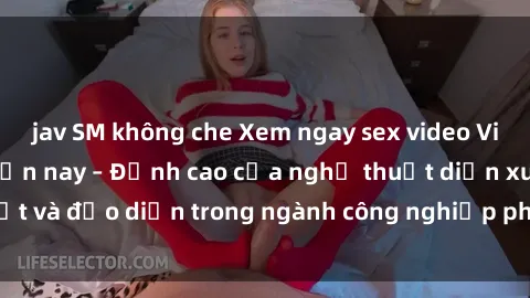 jav SM không che Xem ngay sex video Việt Nam hot nhất hiện nay – Đỉnh cao của nghệ thuật diễn xuất và đạo diễn trong ngành công nghiệp phim người lớn tại đây!