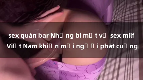 sex quán bar Những bí mật về sex milf Việt Nam khiến mọi người phát cuồng
