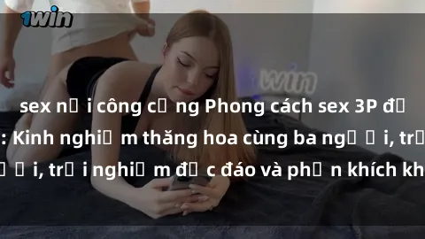 sex nơi công cộng Phong cách sex 3P độc đáo tại Việt Nam: Kinh nghiệm thăng hoa cùng ba người, trải nghiệm độc đáo và phấn khích không thể bỏ lỡ!