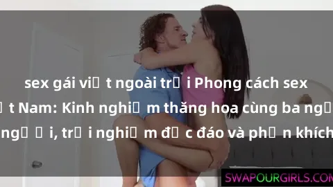 sex gái việt ngoài trời Phong cách sex 3P độc đáo tại Việt Nam: Kinh nghiệm thăng hoa cùng ba người, trải nghiệm độc đáo và phấn khích không thể bỏ lỡ!