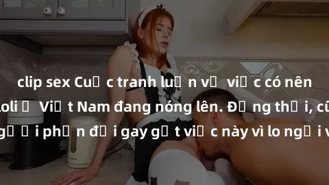 clip sex Cuộc tranh luận về việc có nên hợp pháp hóa sex loli ở Việt Nam đang nóng lên. Đồng thời, cũng có những người phản đối gay gắt việc này vì lo ngại về tác động tiêu cực lên trẻ em và xã hội.