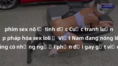 phim sex nô lệ tình dục Cuộc tranh luận về việc có nên hợp pháp hóa sex loli ở Việt Nam đang nóng lên. Đồng thời, cũng có những người phản đối gay gắt việc này vì lo ngại về tác động tiêu cực lên trẻ