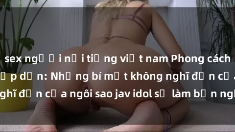 sex người nổi tiếng việt nam Phong cách sex jav idol siêu hấp dẫn: Những bí mật không nghĩ đến của ngôi sao jav idol sẽ làm bạn ngạc nhiên!