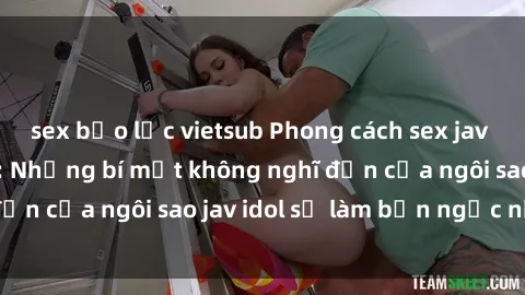 sex bạo lực vietsub Phong cách sex jav idol siêu hấp dẫn: Những bí mật không nghĩ đến của ngôi sao jav idol sẽ làm bạn ngạc nhiên!