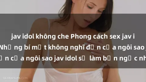 jav idol không che Phong cách sex jav idol siêu hấp dẫn: Những bí mật không nghĩ đến của ngôi sao jav idol sẽ làm bạn ngạc nhiên!