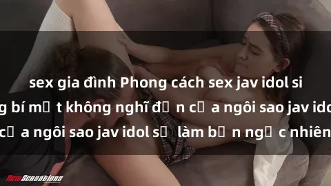 sex gia đình Phong cách sex jav idol siêu hấp dẫn: Những bí mật không nghĩ đến của ngôi sao jav idol sẽ làm bạn ngạc nhiên!