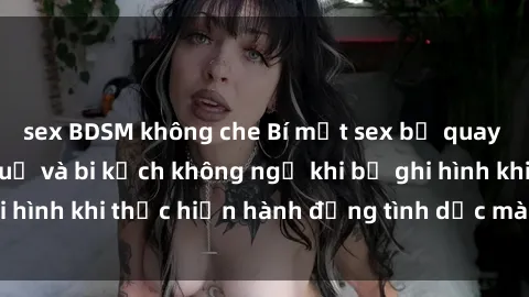 sex BDSM không che Bí mật sex bị quay lén: Những hậu quả và bi kịch không ngờ khi bị ghi hình khi thực hiện hành động tình dục mà không biết.