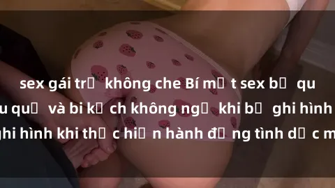 sex gái trẻ không che Bí mật sex bị quay lén: Những hậu quả và bi kịch không ngờ khi bị ghi hình khi thực hiện hành động tình dục mà không biết.