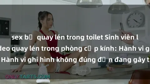 sex bị quay lén trong toilet Sinh viên là nạn nhân của video quay lén trong phòng cấp kính: Hành vi ghi hình không đúng đắn đang gây tranh cãi lớn