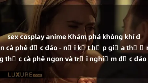 sex cosplay anime Khám phá không khí độc đáo tại sex quán cà phê độc đáo - nơi kết hợp giữa thưởng thức cà phê ngon và trải nghiệm độc đáo của không gian sex shop.