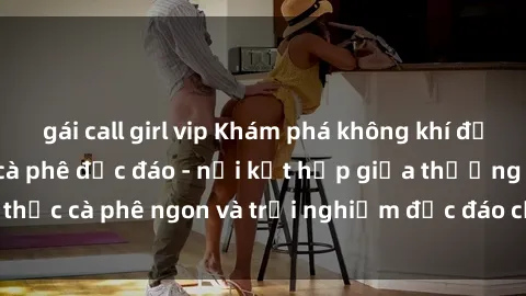gái call girl vip Khám phá không khí độc đáo tại sex quán cà phê độc đáo - nơi kết hợp giữa thưởng thức cà phê ngon và trải nghiệm độc đáo của không gian sex shop.