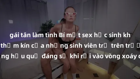gái tân làm tình Bí mật sex học sinh không che: Cuộc sống thầm kín của những sinh viên trẻ trên trường. Những hậu quả đáng sợ khi rơi vào vòng xoáy của tình dục từ tuổi mới lớn.
