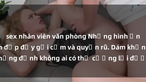 sex nhân viên văn phòng Những hình ảnh sex gái Việt xinh đẹp đầy gợi cảm và quyến rũ. Dám khẳng định không ai có thể cưỡng lại được vẻ đẹp của họ.