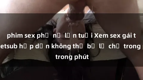 phim sex phụ nữ lớn tuổi Xem sex gái tây vietsub hấp dẫn không thể bỏ lỡ chỉ trong phút