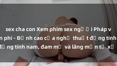 sex cha con Xem phim sex người Pháp vietsub online miễn phí - Đỉnh cao của nghệ thuật đồng tính nam, đam mỹ và lãng mạn từ xứ sở hoa hồng!