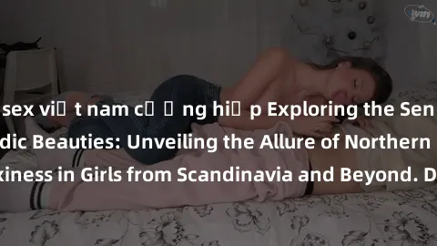 sex việt nam cưỡng hiếp Exploring the Sensual Charms of Nordic Beauties: Unveiling the Allure of Northern European Sexiness in Girls from Scandinavia and Beyond. Discover the Seductive Secrets of Nort