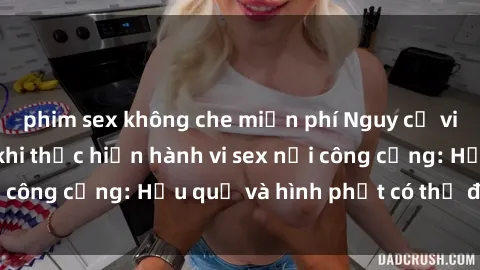 phim sex không che miễn phí Nguy cơ vi phạm pháp luật khi thực hiện hành vi sex nơi công cộng: Hậu quả và hình phạt có thể đối mặt