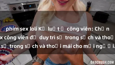 phim sex loli Kỷ luật ở công viên: Chấn chỉnh hành vi sex công viên để duy trì sự trong sạch và thoải mái cho mọi người.