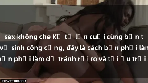 sex không che Kể từ lần cuối cùng bạn thực hành sex nhà vệ sinh công cộng, đây là cách bạn phải làm để tránh rủi ro và tối ưu trải nghiệm.