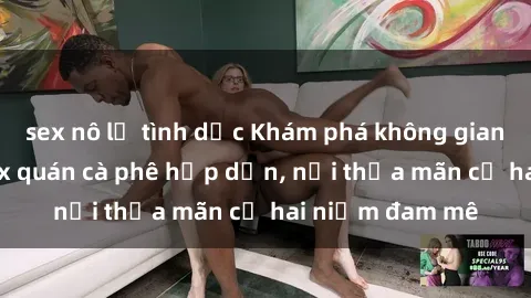 sex nô lệ tình dục Khám phá không gian độc đáo tại sex quán cà phê hấp dẫn, nơi thỏa mãn cả hai niềm đam mê