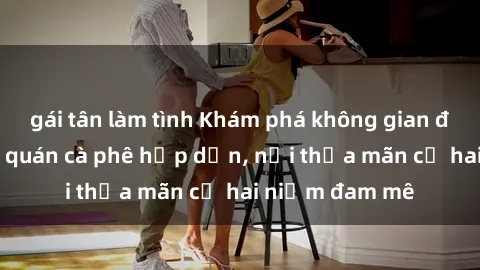 gái tân làm tình Khám phá không gian độc đáo tại sex quán cà phê hấp dẫn, nơi thỏa mãn cả hai niềm đam mê