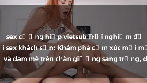 sex cưỡng hiếp vietsub Trải nghiệm đỉnh cao tình yêu tại sex khách sạn: Khám phá cảm xúc mới mẻ và đam mê trên chăn giường sang trọng, độc đáo, không giới hạn.