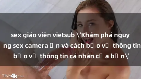 sex giáo viên vietsub 'Khám phá nguy cơ của việc sử dụng sex camera ẩn và cách bảo vệ thông tin cá nhân của bạn'
