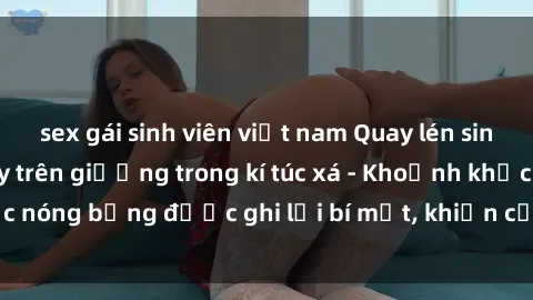 sex gái sinh viên việt nam Quay lén sinh viên làm tình ngay trên giường trong kí túc xá - Khoảnh khắc nóng bỏng được ghi lại bí mật, khiến cả trường học xôn xao.