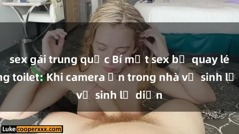sex gái trung quốc Bí mật sex bị quay lén trong toilet: Khi camera ẩn trong nhà vệ sinh lộ diện