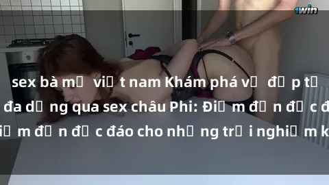 sex bà mẹ việt nam Khám phá vẻ đẹp tự nhiên và văn hóa đa dạng qua sex châu Phi: Điểm đến độc đáo cho những trải nghiệm khó quên