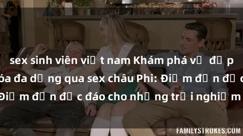 sex sinh viên việt nam Khám phá vẻ đẹp tự nhiên và văn hóa đa dạng qua sex châu Phi: Điểm đến độc đáo cho những trải nghiệm khó quên