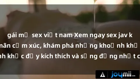 gái mỹ sex việt nam Xem ngay sex jav không che để thỏa mãn cảm xúc, khám phá những khoảnh khắc đầy kích thích và sống động nhất chỉ trong click!