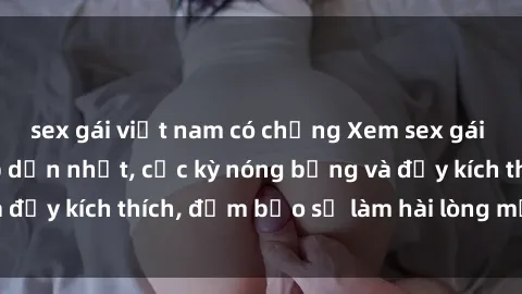 sex gái việt nam có chồng Xem sex gái trẻ không che hấp dẫn nhất, cực kỳ nóng bỏng và đầy kích thích, đảm bảo sẽ làm hài lòng mọi người!