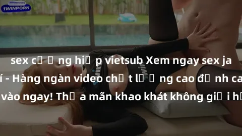 sex cưỡng hiếp vietsub Xem ngay sex jav full HD miễn phí - Hàng ngàn video chất lượng cao đỉnh cao chỉ cần click vào ngay! Thỏa mãn khao khát không giới hạn, đón chờ những trải nghiệm mới lạ!