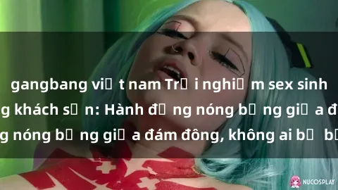 gangbang việt nam Trải nghiệm sex sinh viên sôi động trong khách sạn: Hành động nóng bỏng giữa đám đông, không ai bị bỏ lỡ
