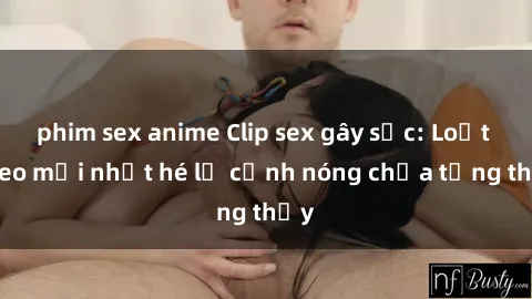 phim sex anime Clip sex gây sốc: Loạt video mới nhất hé lộ cảnh nóng chưa từng thấy
