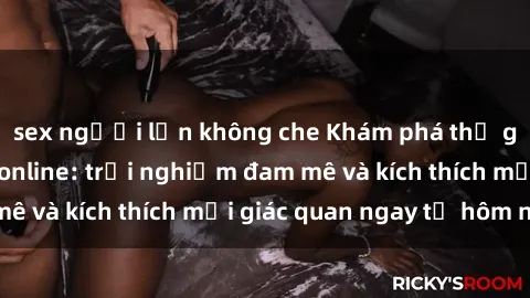 sex người lớn không che Khám phá thế giới mới của sex online: trải nghiệm đam mê và kích thích mọi giác quan ngay từ hôm nay!