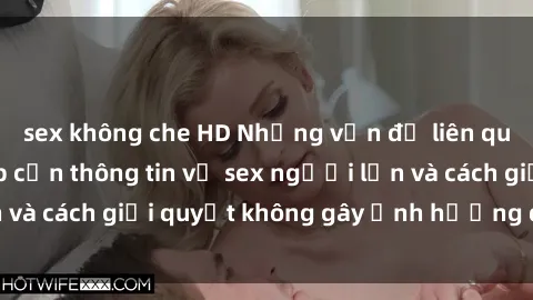 sex không che HD Những vấn đề liên quan đến việc tiếp cận thông tin về sex người lớn và cách giải quyết không gây ảnh hưởng đến trẻ em